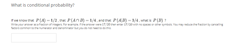 What is conditional probability?
If we know that P(A) = 1/2 , that P(An B) = 1/4, and that P(A|B) = 3/4 , what is P(B) ?
Write your answer as a fraction of integers. For example, if the answer were 17/20 then enter 17/20 with no spaces or other symbols. You may reduce the fraction by cancelling
factors common to the numerator and denominator but you do not need to do this.
