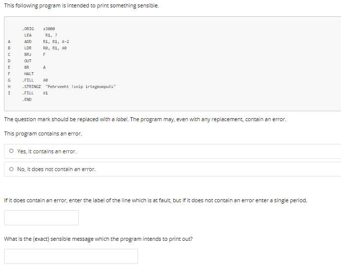 This following program is intended to print something sensible.
.ORIG
x3800
LEA
R1, ?
A
ADD
R1, R1, N-2
LDR
Re, R1, Ne
BRZ
F
D
OUT
E
BR
A
HALT
G
FILL
H
.STRINGZ "Pehrveeht Isnip irtegnomputs"
I
.FILL
-END
The question mark should be replaced with a label. The program may, even with any replacement, contain an error.
This program contains an error.
O Yes, it contains an error.
O No, it does not contain an error.
If it does contain an error, enter the label of the line which is at fault, but if it does not contain an error enter a single period.
What is the (exact) sensible message which the program intends to print out?
