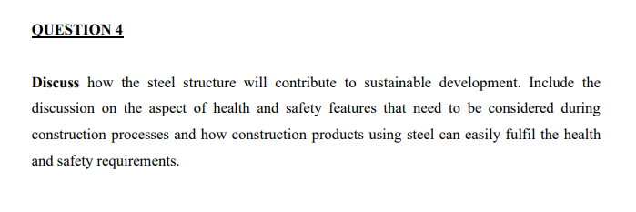 QUESTION 4
Discuss how the steel structure will contribute to sustainable development. Include the
discussion on the aspect of health and safety features that need to be considered during
construction processes and how construction products using steel can easily fulfil the health
and safety requirements.
