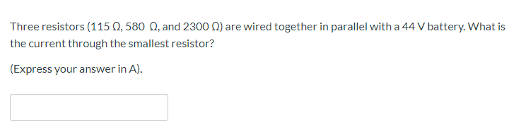 Three resistors (115 Q, 580 N, and 2300 N) are wired together in parallel with a 44 V battery. What is
the current through the smallest resistor?
