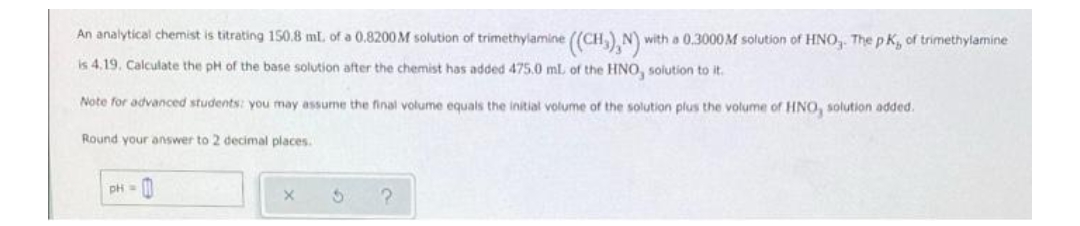 An analytical chemist is titrating 150.8 mL. of a 0.8200M solution of trimethylamine ((CH,) N)
with a 0,3000M solution of HNO, The p K, of trimethylamine
is 4.19. Calculate the pH of the base solution after the chemist has added 475.0 ml of the HNO, solution to it.
Note for advanced students: you may assume the final volume equals the initial volume of the solution plus the volume of HNO, solution added.
Round your answer to 2 decimal places.
pH = 0
