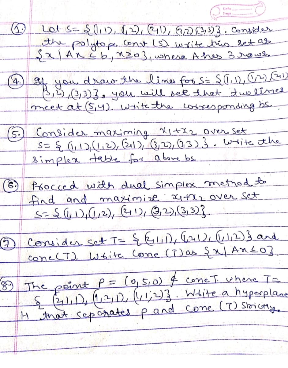 Cata
finge
Lot S= $ l,12, 6,2), 211), GrO03. Consided
the polytope.cont (s). write tris set as
ANLbnz03,0here A hes 3srows,
,6
,3)3, you will set that itwo lines
meet at (S,42. write the corres pondiing bs..
(4) draw the limes for Si $GU,
(5) Consider maximing Xl+X2Over Set
S= { (u)(,), Rel 3)}. wite the
simplex table for a bove bs.
foocced widh dual Simplex method
find and maximize . x482 OVer set
Consider set T= { G4D, Gl612)3and
cone (T). Wfite. cone (P) as şx|AnLO].
8 The point P= (0,S,0) $ coneT where Ie
S1),11) ;)} Wite a hypasplane
H that sep crates p and cone (7) Soictly
