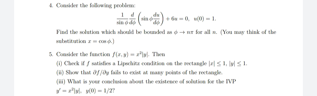 4. Consider the following problem:
du
sin
do
1
d
+ 6u = 0, u(0) = 1.
sin ø dø
Find the solution which should be bounded as o → nn for all n. (You may think of the
substitution x = cos ø.)
5. Consider the function f(x, y) = x²|y|. Then
(i) Check if f satisfies a Lipschitz condition on the rectangle |x| < 1, \y| < 1.
(ii) Show that df/dy fails to exist at many points of the rectangle.
(iii) What is your conclusion about the existence of solution for the IVP
y' = x²|y\, y(0) = 1/2?
