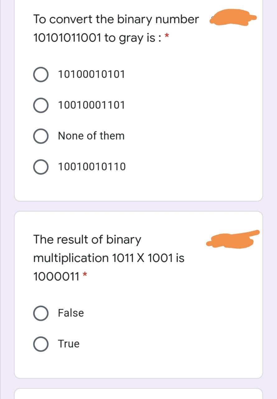 To convert the binary number
10101011001 to gray is : *
10100010101
10010001101
None of them
O 10010010110
The result of binary
multiplication 1011 X 1001 is
1000011 *
False
True
