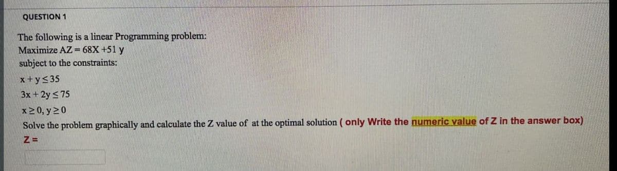 QUESTION 1
The following is a linear Programming problem:
Maximize AZ = 68X+51 y
subject to the constraints:
x+y<35
3x + 2y < 75
x20, y 20
Solve the problem graphically and calculate the Z value of at the optimal solution ( only Write the numeric value of Z in the answer box)
