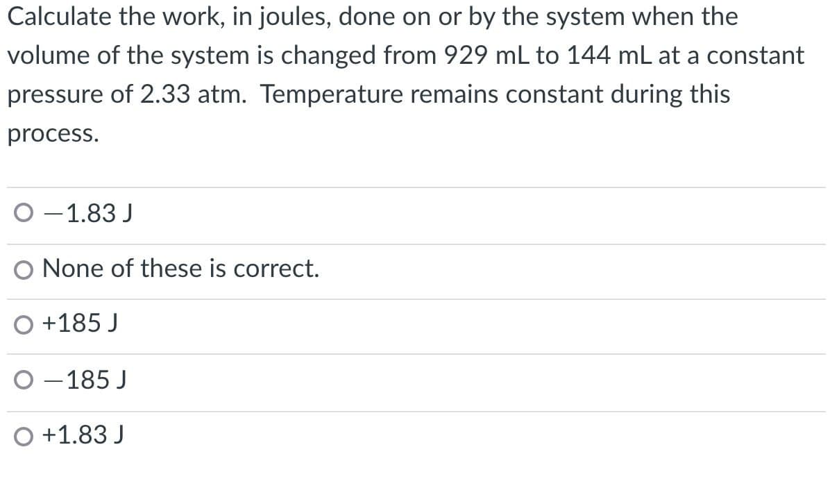 Calculate the work, in joules, done on or by the system when the
volume of the system is changed from 929 mL to 144 mL at a constant
pressure of 2.33 atm. Temperature remains constant during this
process.
O -1.83 J
O None of these is correct.
+185 J
O -185 J
O +1.83 J
