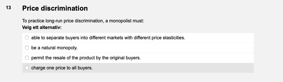 13
Price discrimination
To practice long-run price discrimination, a monopolist must:
Velg ett alternativ:
O able to separate buyers into different markets with different price elasticities.
O be natural monopoly.
O permit the resale of the product by the original buyers.
O charge one price to all buyers.