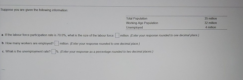 Suppose you are given the following information:
Total Population
Working-Age Population
Unemployed
a. If the labour force participation rate is 70.0%, what is the size of the labour force: million. (Enter your response rounded to one decimal place)
b. How many workers are employed? million. (Enter your response rounded to one decimal place.)
c. What is the unemployment rate? %. (Enter your response as a percentage rounded to two decimal places.)
35 million
32 million
4 million