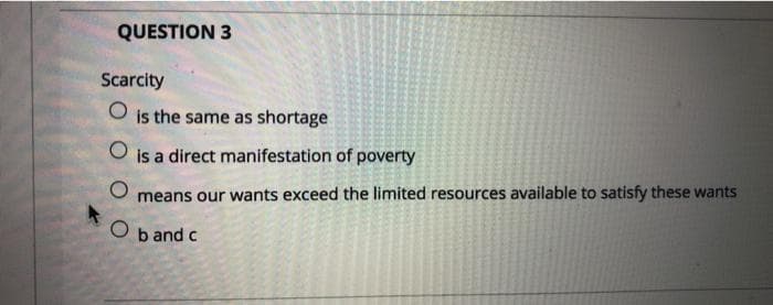 QUESTION 3
Scarcity
O
is the same as shortage
O
is a direct manifestation of poverty
O means our wants exceed the limited resources available to satisfy these wants
O
b and c