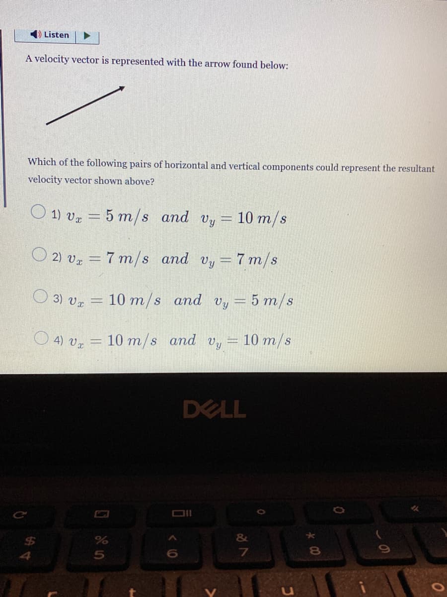 ➡ Listen
A velocity vector is represented with the arrow found below:
Which of the following pairs of horizontal and vertical components could represent the resultant
velocity vector shown above?
1) vx = 5 m/s
and vy
10 m/s
2) v₂ = 7 m/s and vy= 7 m/s
3) Ux
▪▪▪▪▪▪▪▪
10 m/s and Vy = 5 m/s
○ 4) v₂ = 10 m/s and vy
%
5
6
10 m/s
DELL
&
7
U
8
(
0