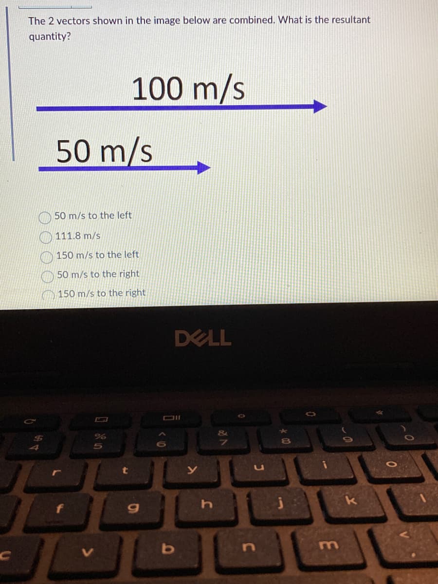 The 2 vectors shown in the image below are combined. What is the resultant
quantity?
$
50 m/s
50 m/s to the left
111.8 m/s
150 m/s to the left
50 m/s to the right
150 m/s to the right
10
100 m/s
%
5
t
DELL
Oll
b
y
h
&
9
HE
i
n
8
O