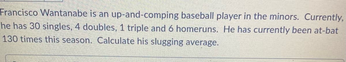 Francisco Wantanabe is an up-and-comping baseball player in the minors. Currently,
he has 30 singles, 4 doubles, 1 triple and 6 homeruns. He has currently been at-bat
130 times this season. Calculate his slugging average.