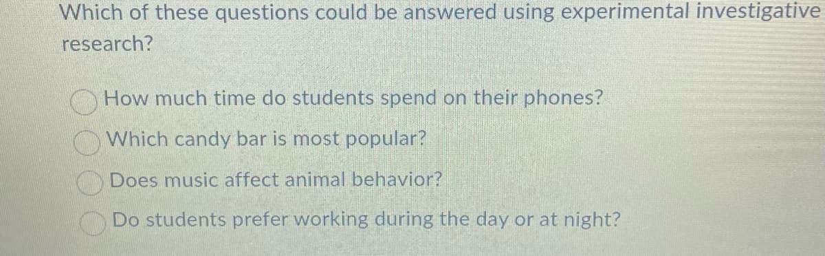 Which of these questions could be answered using experimental investigative
research?
How much time do students spend on their phones?
Which candy bar is most popular?
Does music affect animal behavior?
Do students prefer working during the day or at night?