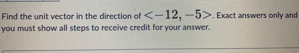 Find the unit vector in the direction of <-12,-5>. Exact answers only and
you must show all steps to receive credit for your answer.