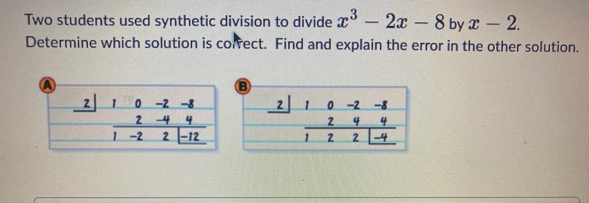 Two students used synthetic division to divide ³ - 2x - 8 by x - 2.
Determine which solution is correct. Find and explain the error in the other solution.
2 1 0 -2-8
2
1-2
-4 4
2-12
2 1 0-2 -8
2 4 4
2
2
1