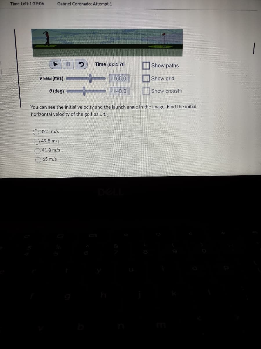Time Left:1:29:06
Gabriel Coronado: Attempt 1
Vinitial (m/s)
0 (deg)
D
32.5 m/s
49.8 m/s
41.8 m/s
65 m/s
Time (s): 4.70
65.0
40.0
Show paths
Show grid
Show crosshi
You can see the initial velocity and the launch angle in the image. Find the initial
horizontal velocity of the golf ball, V
|