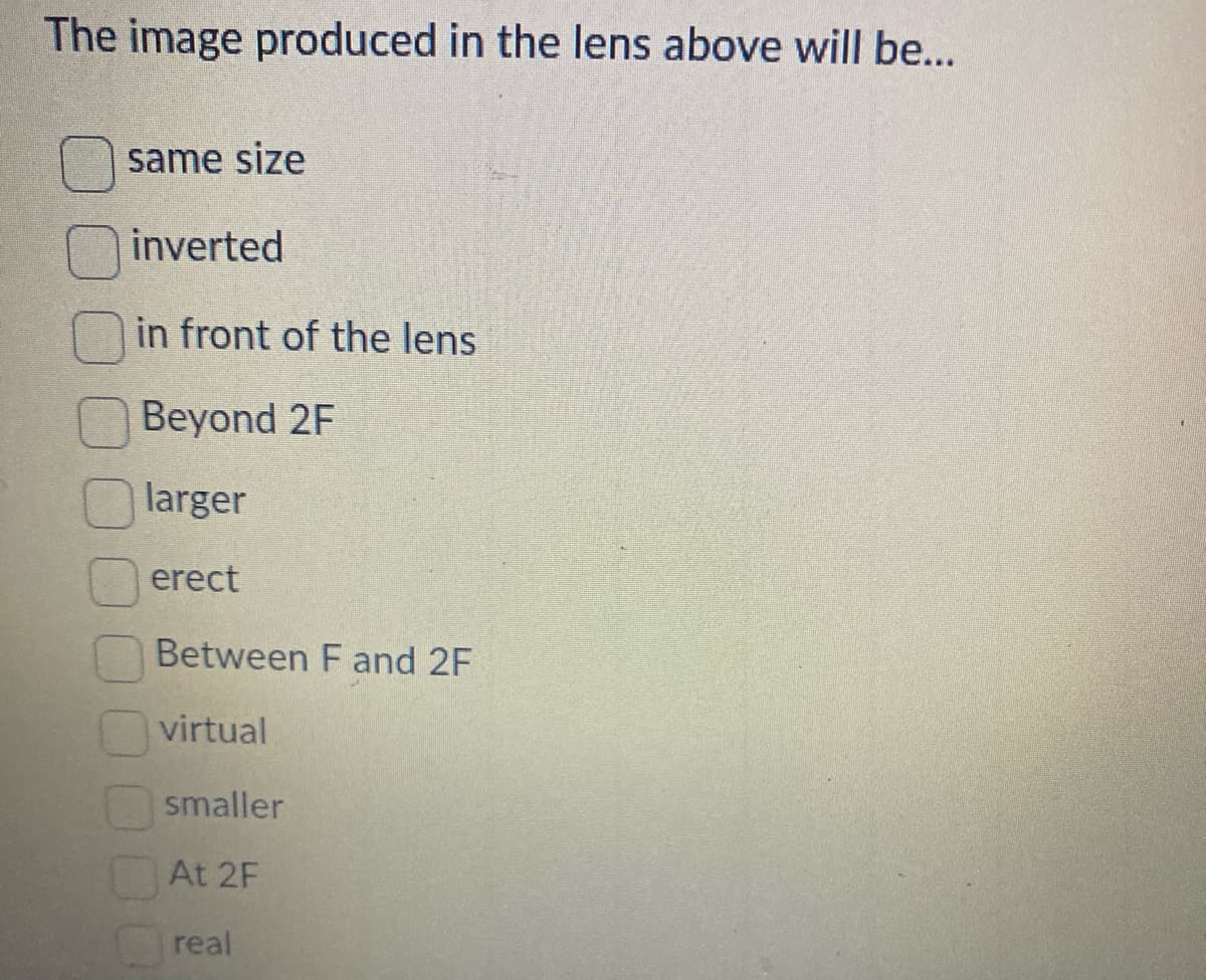 The image produced in the lens above will be...
same size
inverted
in front of the lens
Beyond 2F
larger
erect
Between F and 2F
virtual
smaller
At 2F
real