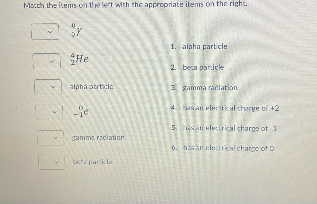 Match the items on the left with the appropriate items on the right.
100
He
alpha particle
-ie
gamma radiation
beta particle
1. alpha particle
2. beta particle
3. gamma radiation
4. has an electrical charge of +2
5. has an electrical charge of -1
6. has an electrical charge of 0