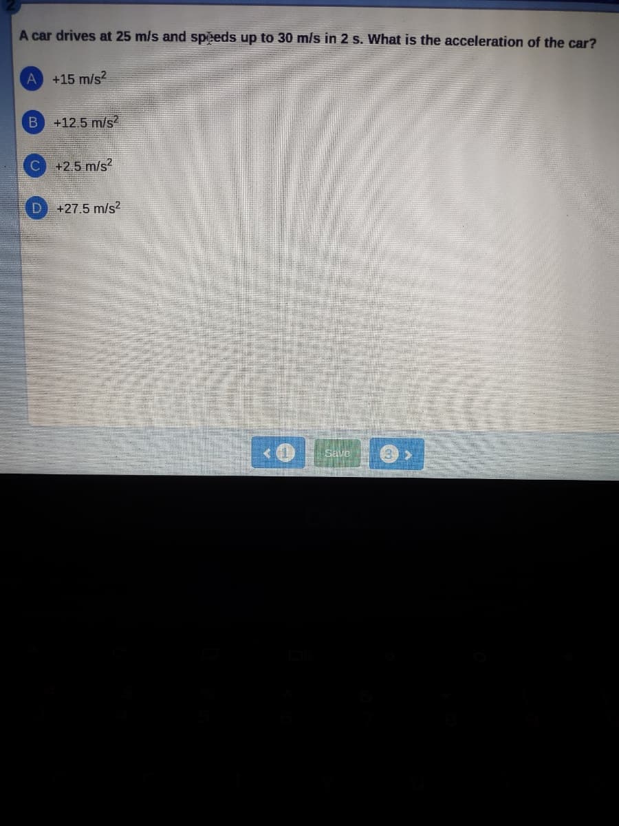 A car drives at 25 m/s and speeds up to 30 m/s in 2 s. What is the acceleration of the car?
A +15 m/s²
B +12.5 m/s²
D
+2.5 m/s²
+27.5 m/s2
Save