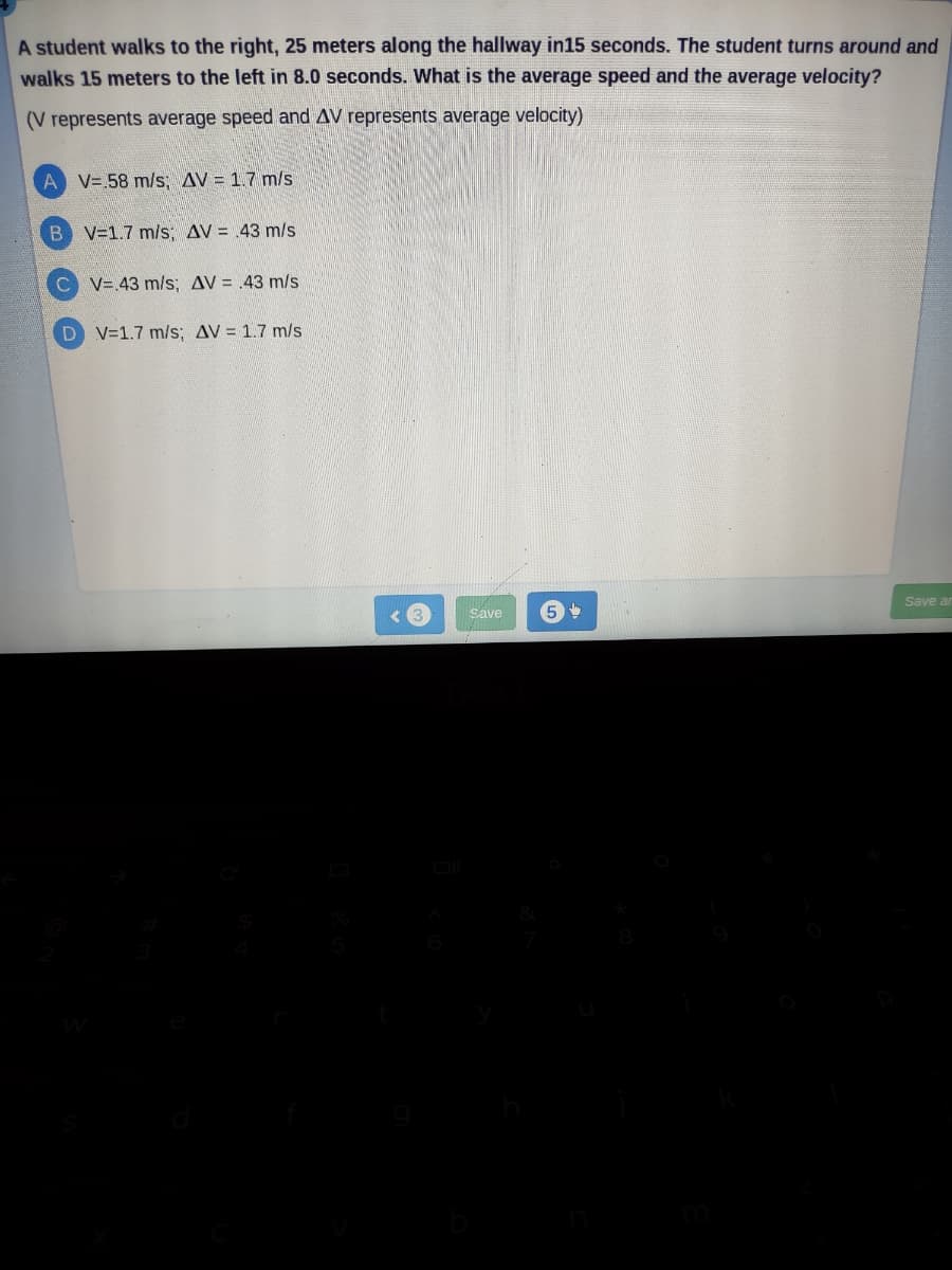 A student walks to the right, 25 meters along the hallway in15 seconds. The student turns around and
walks 15 meters to the left in 8.0 seconds. What is the average speed and the average velocity?
(V represents average speed and AV represents average velocity)
A V=.58 m/s; AV = 1.7 m/s
B V=1.7 m/s; AV = .43 m/s
V=.43 m/s; AV = .43 m/s
D V=1.7 m/s; AV = 1.7 m/s
C
<3,
Save
5
Save an