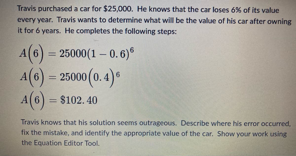 Travis purchased a car for $25,000. He knows that the car loses 6% of its value
every year. Travis wants to determine what will be the value of his car after owning
it for 6 years. He completes the following steps:
A(6) = 25000(1 - 0.6)6
A(6) = 25000 (0.4)"
A(6) = $102.40
S
Travis knows that his solution seems outrageous. Describe where his error occurred,
fix the mistake, and identify the appropriate value of the car. Show your work using
the Equation Editor Tool.