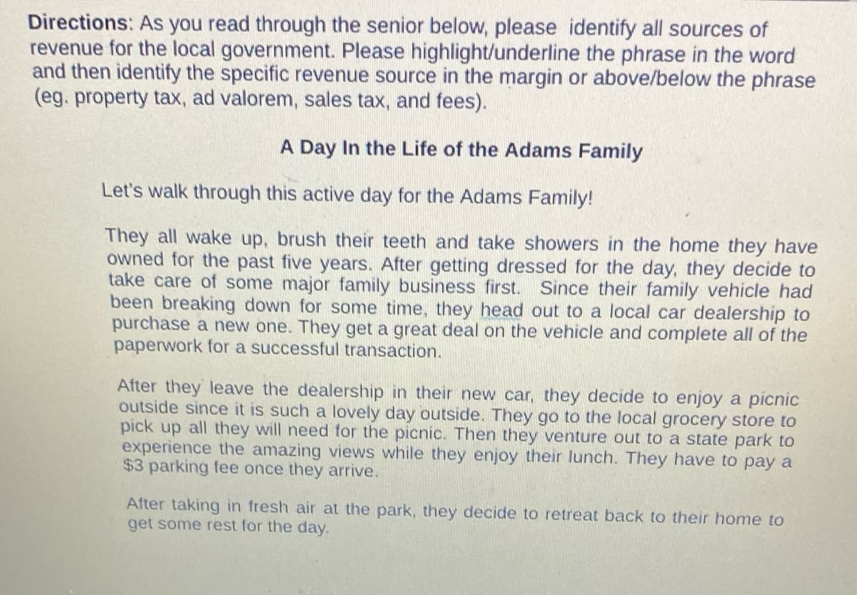 Directions: As you read through the senior below, please identify all sources of
revenue for the local government. Please highlight/underline the phrase in the word
and then identify the specific revenue source in the margin or above/below the phrase
(eg. property tax, ad valorem, sales tax, and fees).
A Day In the Life of the Adams Family
Let's walk through this active day for the Adams Family!
They all wake up, brush their teeth and take showers in the home they have
owned for the past five years. After getting dressed for the day, they decide to
take care of some major family business first. Since their family vehicle had
been breaking down for some time, they head out to a local car dealership to
purchase a new one. They a great deal on the vehicle and complete all of the
paperwork for a successful transaction.
After they leave the dealership in their new car, they decide to enjoy a picnic
outside since it is such a lovely day outside. They go to the local grocery store to
pick up all they will need for the picnic. Then they venture out to a state park to
experience the amazing views while they enjoy their lunch. They have to pay a
$3 parking fee once they arrive.
After taking in fresh air at the park, they decide to retreat back to their home to
get some rest for the day.