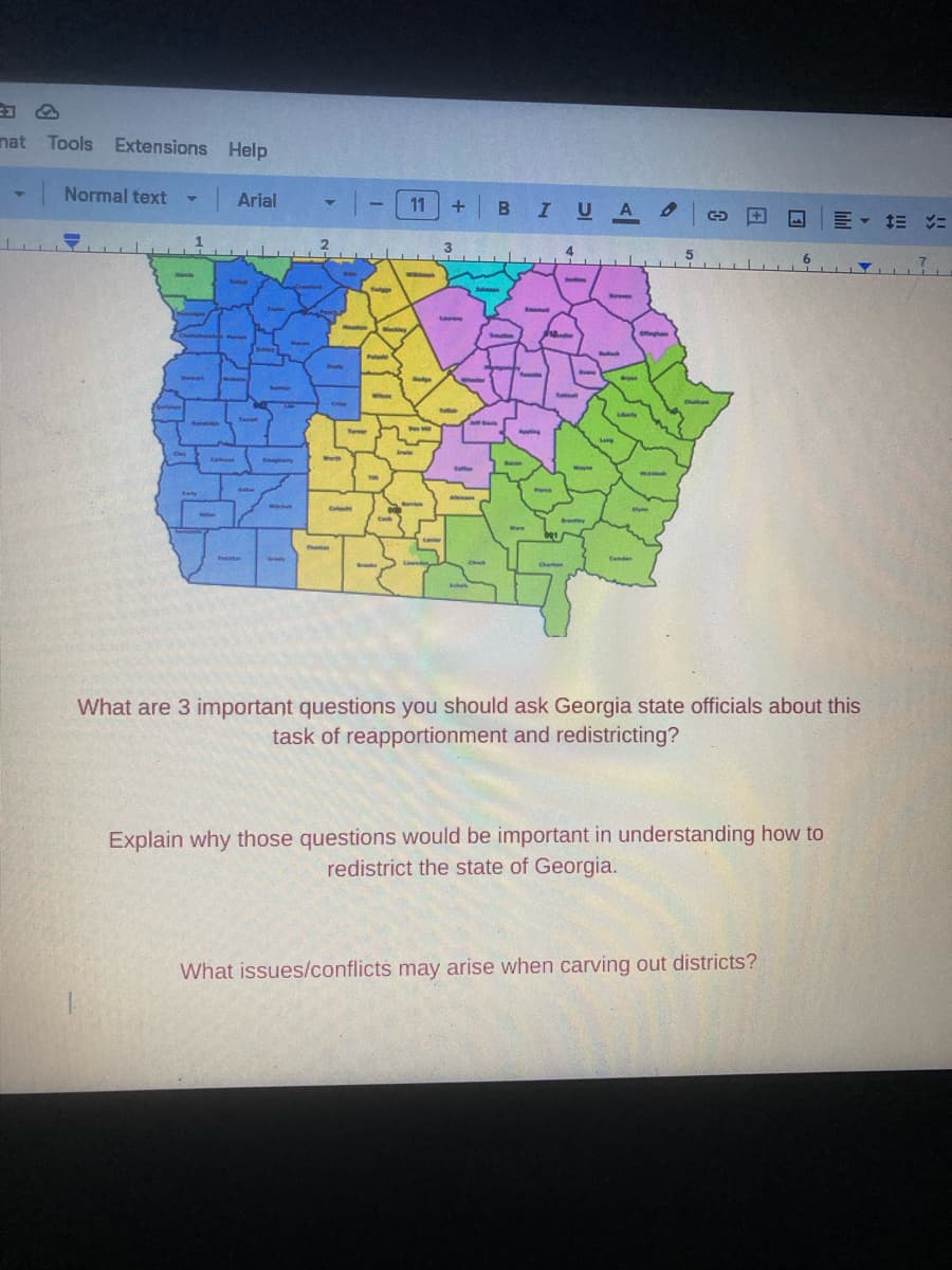 nat Tools Extensions Help
Normal text Y
Cly
Arial
Teret
the
Sumber
Boughey
Michel
Y
Perly
Thoma
Crep
C
-11
Twiggs
Putek
www
Cook
ww
Dodge
Ben
twi
Bervic
+ BI U AG
Taller
Coffee
Al
Sha
Jeff Davis
Www
4
Even
Mayne
Brankly
M
Bry
Liberty
Stayhan
Conden
manie
Olyan
Explain why those questions would be important in understanding how to
redistrict the state of Georgia.
= = =
What are 3 important questions you should ask Georgia state officials about this
task of reapportionment and redistricting?
What issues/conflicts may arise when carving out districts?
▼