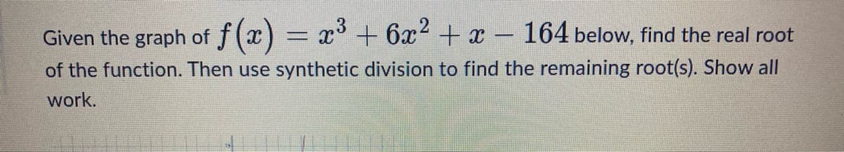 Given the graph of f(x) = x³ + 6x² + x - 164 below, find the real root
of the function. Then use synthetic division to find the remaining root(s). Show all
work.