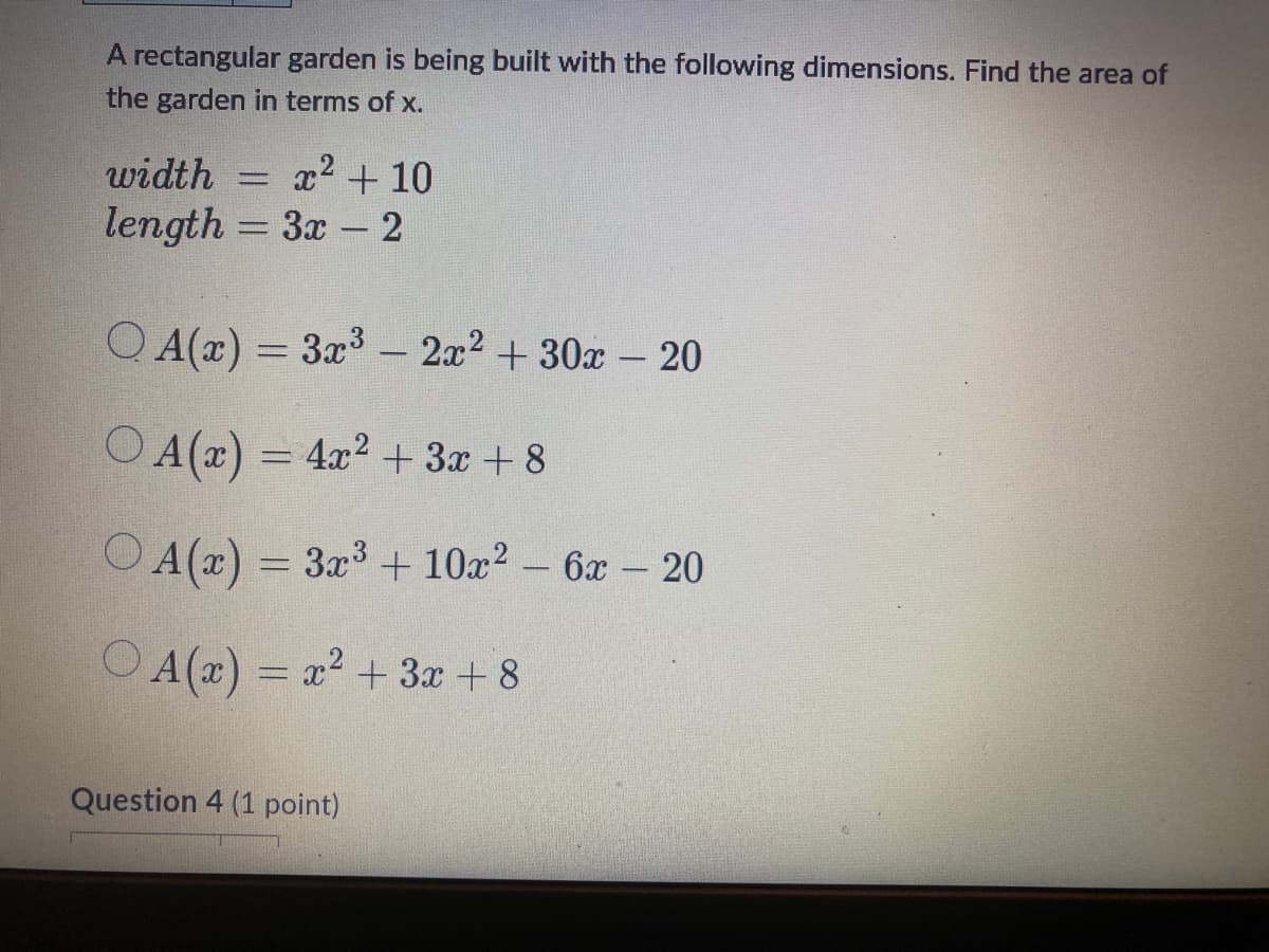 A rectangular garden is being built with the following dimensions. Find the area of
the garden in terms of x.
x² + 10
width
length = 3x - 2
QA(x) = 3x³ - 2x² + 30x - 20
O A(x) = 4x² + 3x +8
A(x) = 3x³ + 10x² - 6x - 20
OA(x) = x² + 3x +8
Question 4 (1 point)