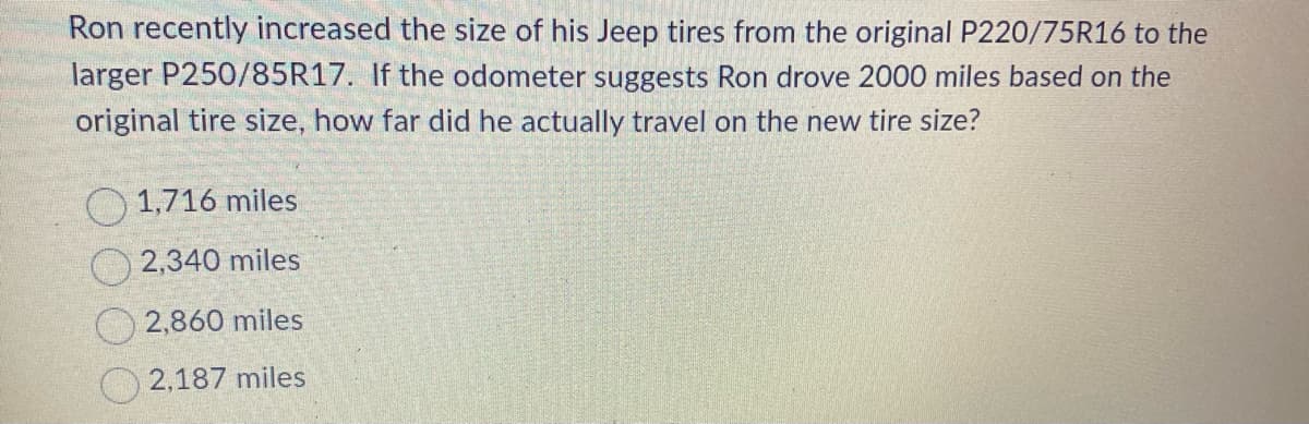 Ron recently increased the size of his Jeep tires from the original P220/75R16 to the
larger P250/85R17. If the odometer suggests Ron drove 2000 miles based on the
original tire size, how far did he actually travel on the new tire size?
1,716 miles
2,340 miles
2,860 miles
2,187 miles