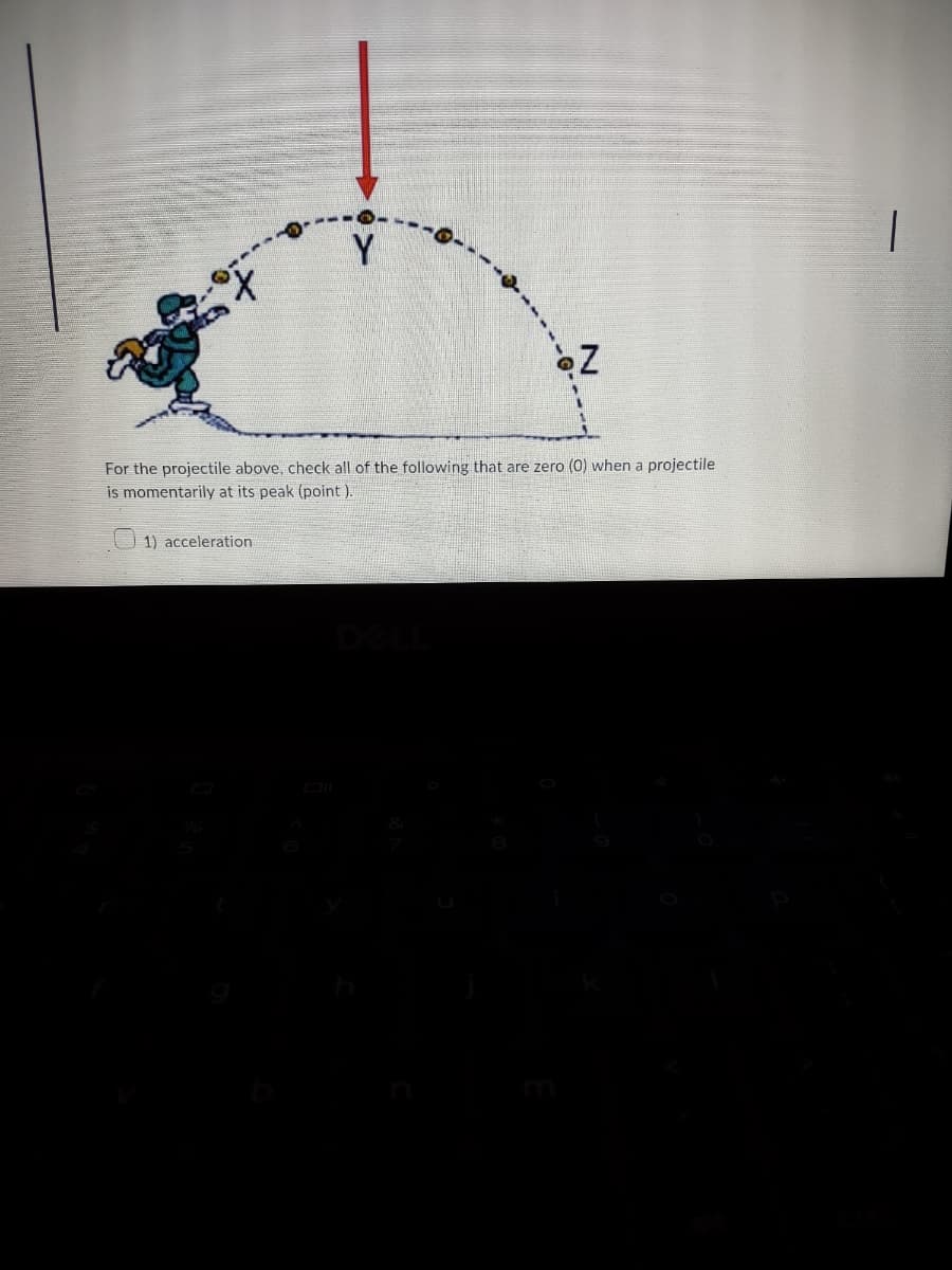 Z
For the projectile above, check all of the following that are zero (0) when a projectile
is momentarily at its peak (point).
1) acceleration