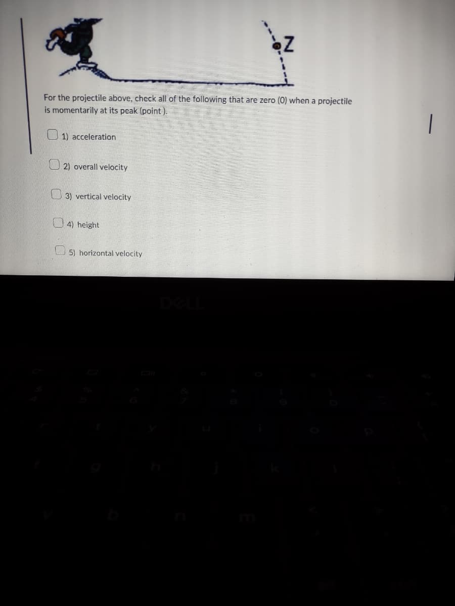 For the projectile above, check all of the following that are zero (0) when a projectile
is momentarily at its peak (point).
1) acceleration
2) overall velocity
3) vertical velocity
(4) height
5) horizontal velocity