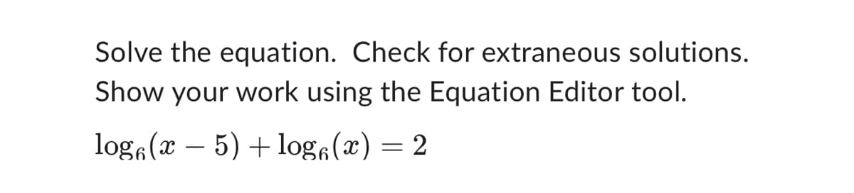 Solve the equation. Check for extraneous solutions.
Show your work using the Equation Editor tool.
log(x − 5) + log(x) = 2