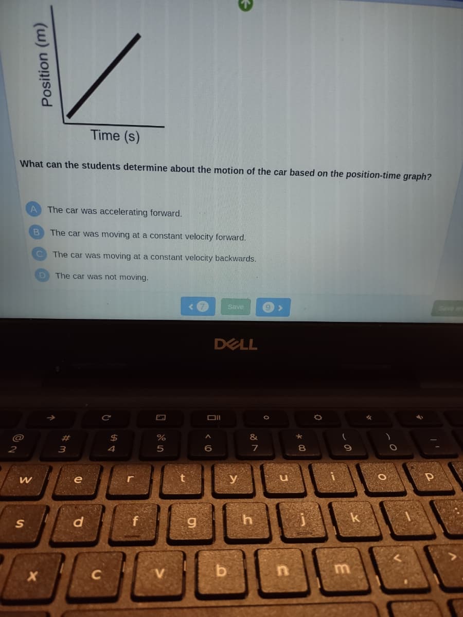 @
2
What can the students determine about the motion of the car based on the position-time graph?
Position (m)
W
S
A The car was accelerating forward.
B
C
Time (s)
The car was moving at a constant velocity forward.
The car was moving at a constant velocity backwards.
The car was not moving.
#3
e
d
C
$
r
%
5
g
Oll
^
6
Save
DELL
y
&
7
th
9 >
C
★
8
1
O
9
3
k
0
P
BON