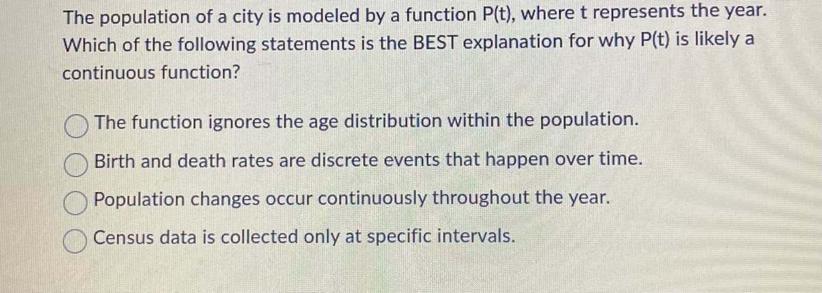 The population of a city is modeled by a function P(t), where t represents the year.
Which of the following statements is the BEST explanation for why P(t) is likely a
continuous function?
The function ignores the age distribution within the population.
Birth and death rates are discrete events that happen over time.
Population changes occur continuously throughout the year.
Census data is collected only at specific intervals.
