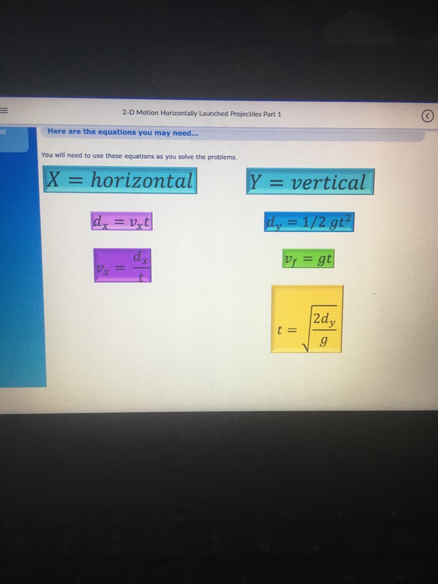 E
and
2-D Motion Horizontally Launched Projectiles Part 1
Here are the equations you may need...
You will need to use these equations as you solve the problems.
X = horizontal
dx=vxt
dx
Y
= vertical
dy = 1/2 gt²
Uf = gt
t =
2dy
g