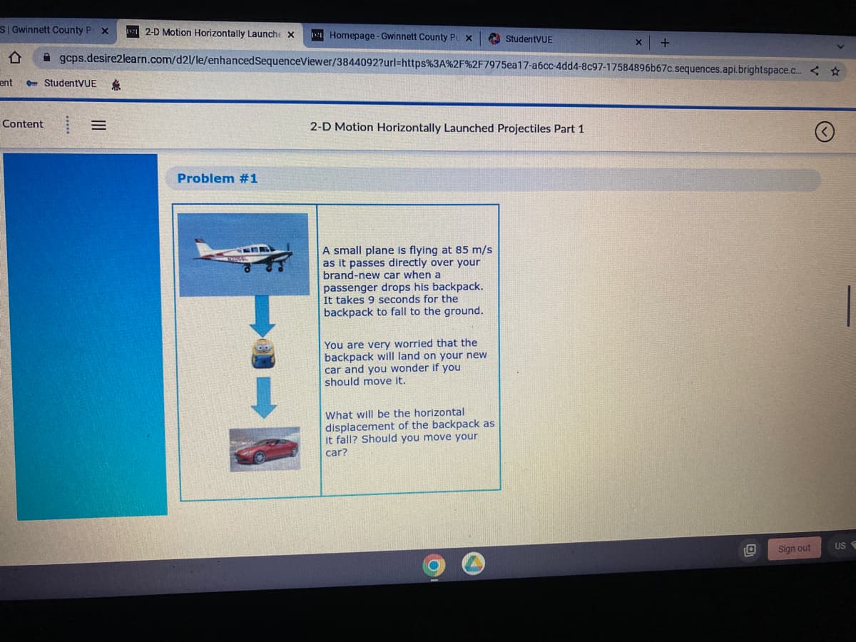 SI Gwinnett County P x 12-D Motion Horizontally Launch X
D
ent Om StudentVUE
Content
=
gcps.desire2learn.com/d2l/le/enhanced SequenceViewer/3844092?url=https%3A%2F%2F7975ea17-a6cc-4dd4-8c97-17584896b67c.sequences.api.brightspace.c...< ☆
$
Problem #1
Homepage-Gwinnett County Pu x
CER
2-D Motion Horizontally Launched Projectiles Part 1
A small plane is flying at 85 m/s
as it passes directly over your
brand-new car when a
passenger drops his backpack.
It takes 9 seconds for the
backpack to fall to the ground.
You are very worried that the
backpack will land on your new
car and you wonder if you
should move it.
StudentVUE
What will be the horizontal
displacement of the backpack as.
it fall? Should you move your
car?
(
X +
Sign out
US