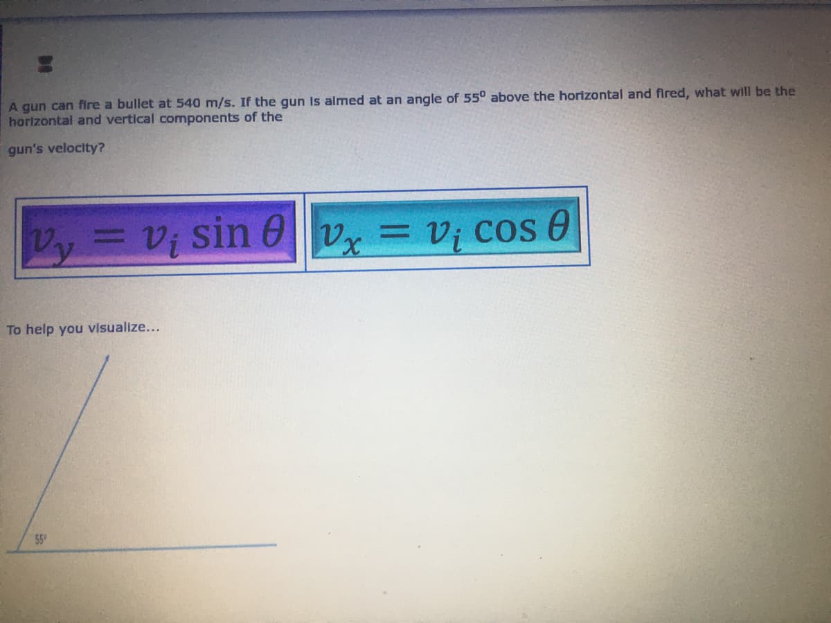 A gun can fire a bullet at 540 m/s. If the gun is almed at an angle of 55° above the horizontal and fired, what will be the
horizontal and vertical components of the
gun's velocity?
Vy = vi sin 8vx = V₁ cos 0
Vx
To help you visualize...
$5