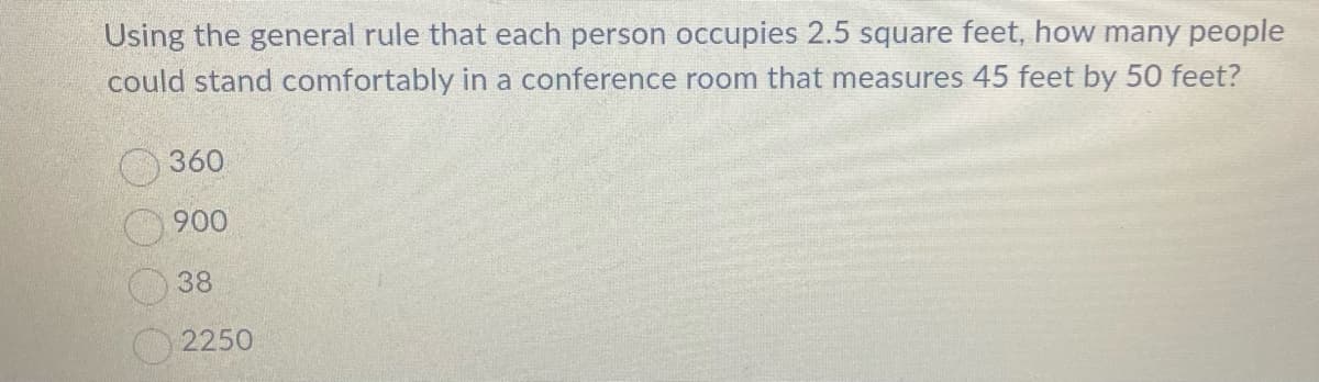 Using the general rule that each person occupies 2.5 square feet, how many people
could stand comfortably in a conference room that measures 45 feet by 50 feet?
360
900
38
2250