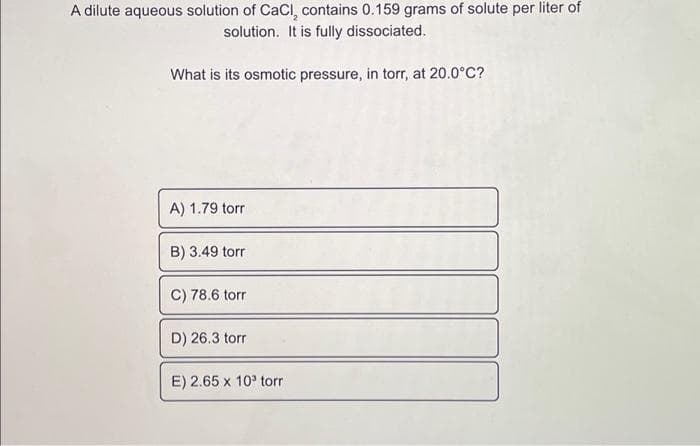 A dilute aqueous solution of CaCl, contains 0.159 grams of solute per liter of
solution. It is fully dissociated.
What is its osmotic pressure, in torr, at 20.0°C?
A) 1.79 torr
B) 3.49 torr
C) 78.6 torr
D) 26.3 torr
E) 2.65 x 10³ torr