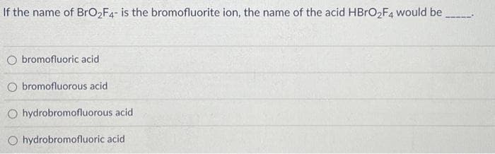 If the name of BrO₂F4- is the bromofluorite ion, the name of the acid HBrO₂F4 would be
O bromofluoric acid
O bromofluorous acid
O hydrobromofluorous acid
Ohydrobromofluoric acid.