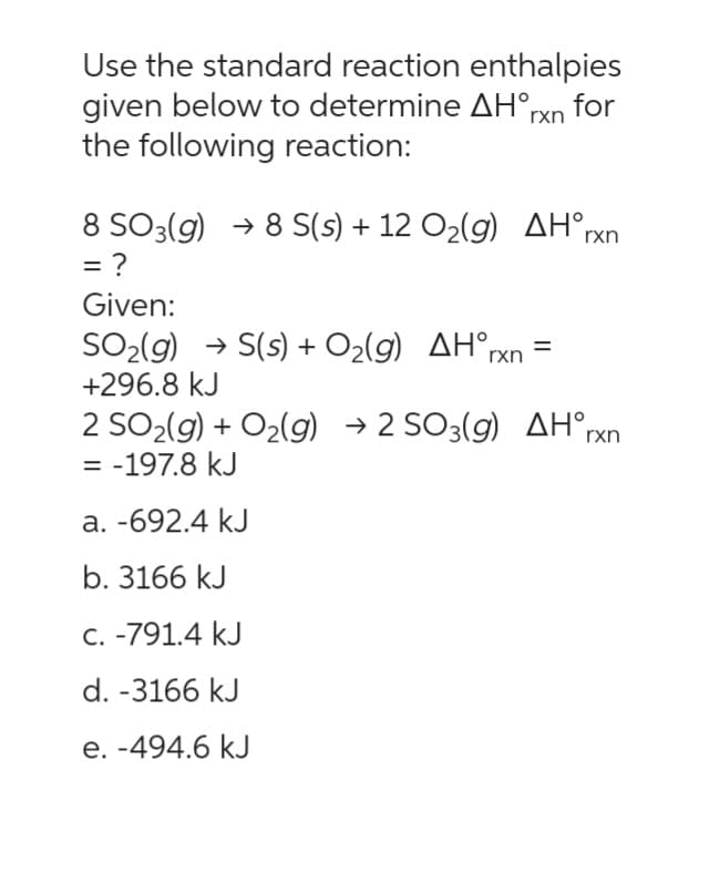 Use the standard reaction enthalpies
given below to determine AH°rxn for
the following reaction:
rxn
8 SO3(g) →8 S(s) + 12 O₂(g) AHᵒr
= ?
Given:
SO₂(g) → S(s) + O₂(g) AH°rxn
+296.8 kJ
=
2 SO₂(g) + O₂(g) → 2 SO3(g) AH rxn
= -197.8 kJ
a. -692.4 kJ
b. 3166 kJ
c. -791.4 kJ
d. -3166 kJ
e. -494.6 kJ