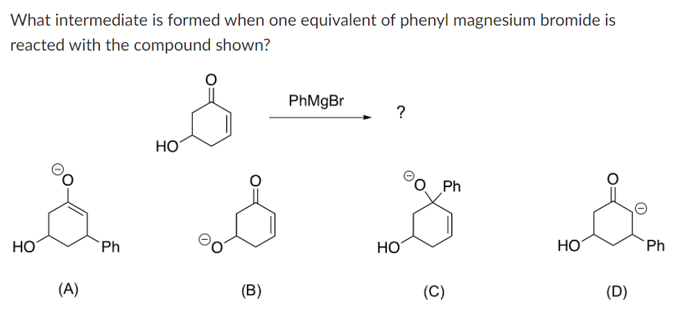 What intermediate is formed when one equivalent of phenyl magnesium bromide is
reacted with the compound shown?
HO
(A)
Ph
HO
(B)
PhMgBr
?
HO
Ph
(C)
HO
O=
(D)
Ph