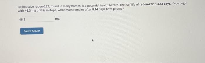 Radioactive radon-222, found in many homes, is a potential health hazard. The half-life of radon-222 is 3.82 days. If you begin
with 46.3 mg of this isotope, what mass remains after 8.14 days have passed?
46.3
Submit Answer
mg