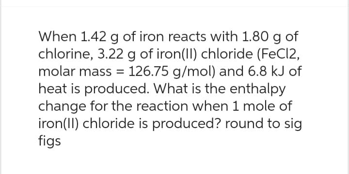 When 1.42 g of iron reacts with 1.80 g of
chlorine, 3.22 g of iron(II) chloride (FeCl2,
molar mass = 126.75 g/mol) and 6.8 kJ of
heat is produced. What is the enthalpy
change for the reaction when 1 mole of
iron(II) chloride is produced? round to sig
figs