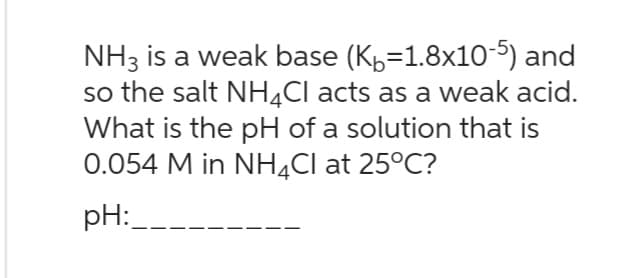 NH3 is a weak base (K=1.8x10-5) and
so the salt NH4Cl acts as a weak acid.
What is the pH of a solution that is
0.054 M in NH4Cl at 25°C?
pH: