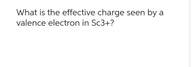 What is the effective charge seen by a
valence electron in Sc3+?