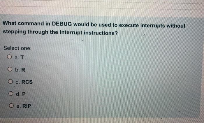 What command in DEBUG would be used to execute interrupts without
stepping through the interrupt instructions?
Select one:
O a. T
O b. R
O C. RCS
O d. P
e. RIP