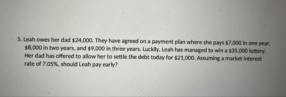 5. Leah owes her dad $24,000. They have agreed on a payment plan where she pays $7,000 in one year,
$8,000 in two years, and $9,000 in three years. Luckily, Leah has managed to win a $35,000 lottery.
Her dad has offered to allow her to settle the debt today for $21,000. Assuming a market interest
rate of 7.05%, should Leah pay early?