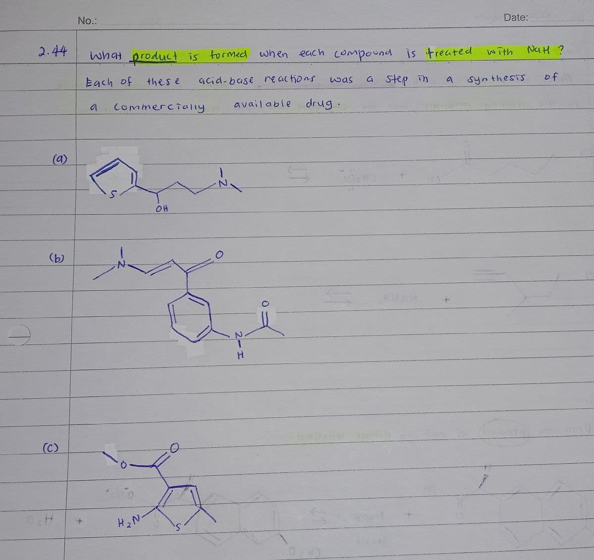 No.:
Date:
2.44
what product is formed when each compound is treated with
compound
NaH ?
a step in
of
Each of
thes e
acid-base reactions
いas
a
Synthesis
Commercially
avail able
drug.
(a)
(b)
(C)
2-H
